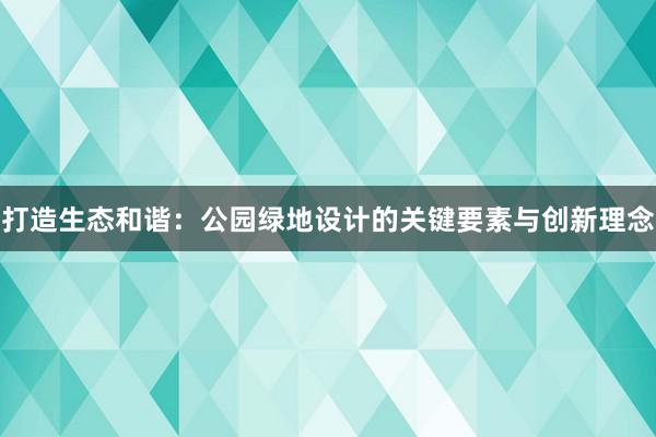 打造生态和谐：公园绿地设计的关键要素与创新理念