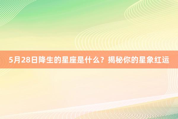 5月28日降生的星座是什么？揭秘你的星象红运